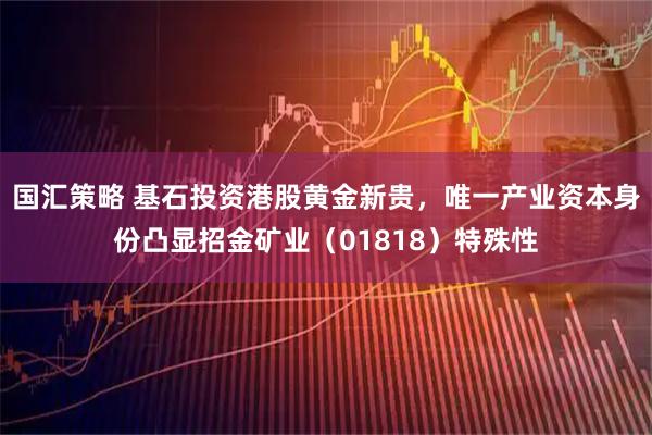 国汇策略 基石投资港股黄金新贵，唯一产业资本身份凸显招金矿业（01818）特殊性