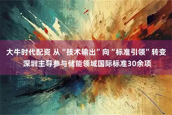 大牛时代配资 从“技术输出”向“标准引领”转变 深圳主导参与储能领域国际标准30余项