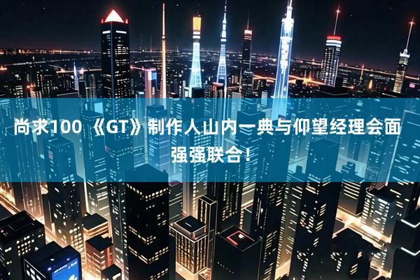 尚求100 《GT》制作人山内一典与仰望经理会面 强强联合！