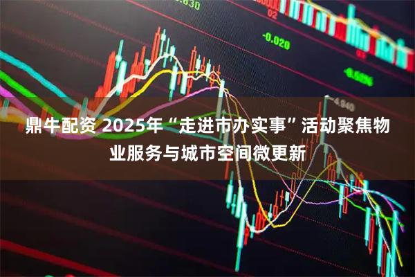 鼎牛配资 2025年“走进市办实事”活动聚焦物业服务与城市空间微更新