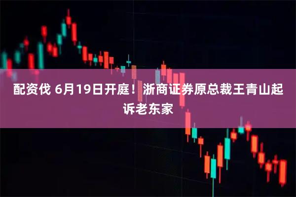 配资伐 6月19日开庭！浙商证券原总裁王青山起诉老东家
