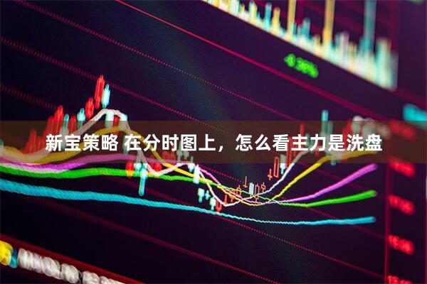 新宝策略 在分时图上，怎么看主力是洗盘