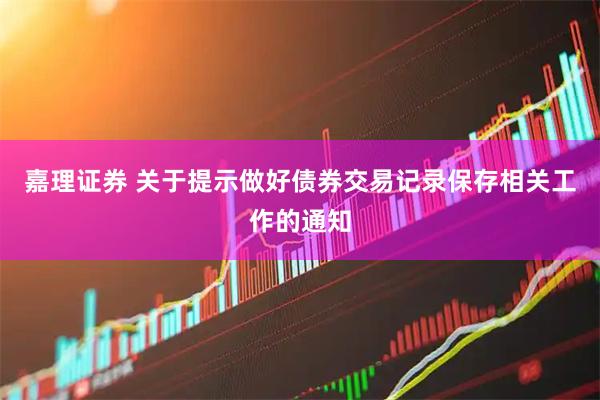 嘉理证券 关于提示做好债券交易记录保存相关工作的通知