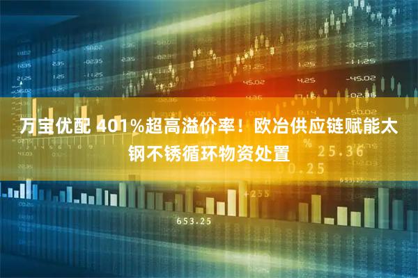 万宝优配 401%超高溢价率！欧冶供应链赋能太钢不锈循环物资处置