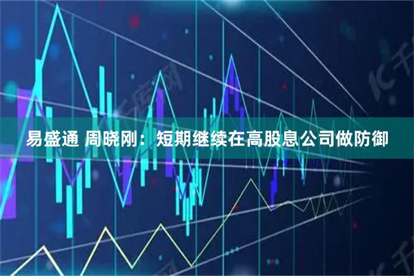 易盛通 周晓刚：短期继续在高股息公司做防御