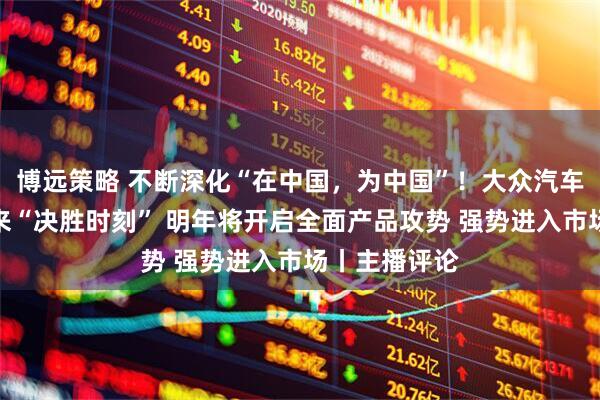 博远策略 不断深化“在中国，为中国”！大众汽车：在中国迎来“决胜时刻” 明年将开启全面产品攻势 强势进入市场丨主播评论