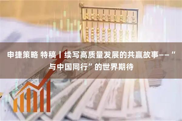 申捷策略 特稿丨续写高质量发展的共赢故事——“与中国同行”的世界期待