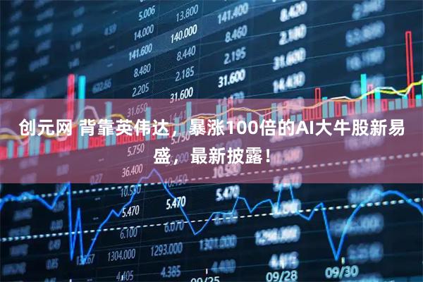 创元网 背靠英伟达，暴涨100倍的AI大牛股新易盛，最新披露！