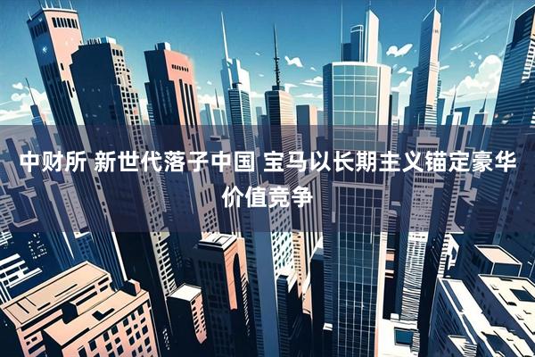 中财所 新世代落子中国 宝马以长期主义锚定豪华价值竞争