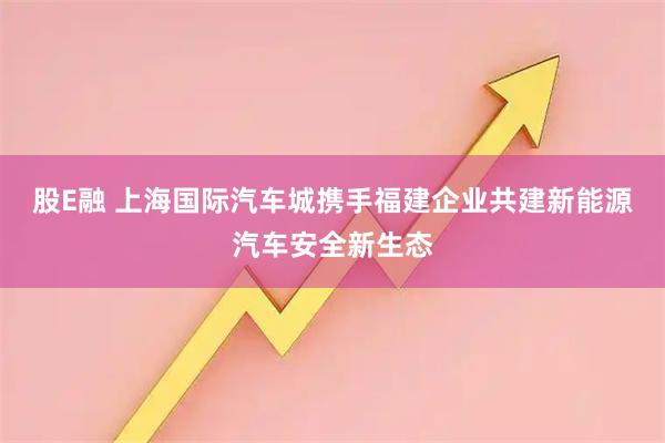 股E融 上海国际汽车城携手福建企业共建新能源汽车安全新生态