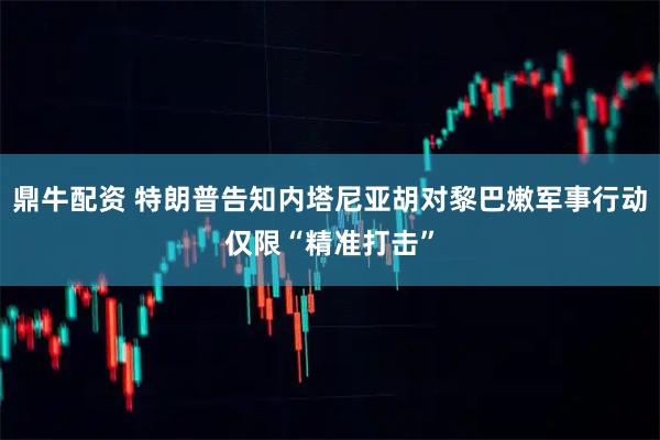 鼎牛配资 特朗普告知内塔尼亚胡对黎巴嫩军事行动仅限“精准打击”