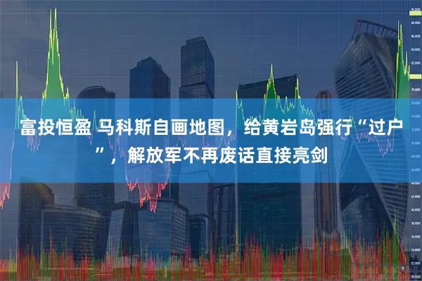 富投恒盈 马科斯自画地图，给黄岩岛强行“过户”，解放军不再废话直接亮剑