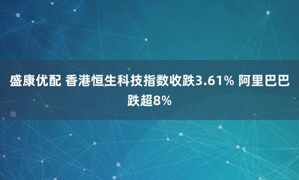 盛康优配 香港恒生科技指数收跌3.61% 阿里巴巴跌超8%